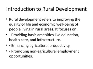 Introduction to Rural Development
• Rural development refers to improving the
quality of life and economic well-being of
people living in rural areas. It focuses on:
• - Providing basic amenities like education,
health care, and infrastructure.
• - Enhancing agricultural productivity.
• - Promoting non-agricultural employment
opportunities.
 