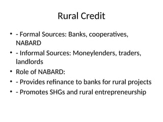 Rural Credit
• - Formal Sources: Banks, cooperatives,
NABARD
• - Informal Sources: Moneylenders, traders,
landlords
• Role of NABARD:
• - Provides refinance to banks for rural projects
• - Promotes SHGs and rural entrepreneurship
 