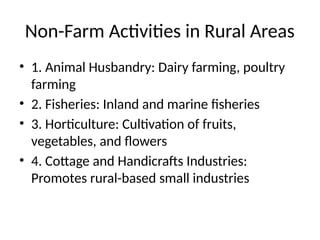 Non-Farm Activities in Rural Areas
• 1. Animal Husbandry: Dairy farming, poultry
farming
• 2. Fisheries: Inland and marine fisheries
• 3. Horticulture: Cultivation of fruits,
vegetables, and flowers
• 4. Cottage and Handicrafts Industries:
Promotes rural-based small industries
 