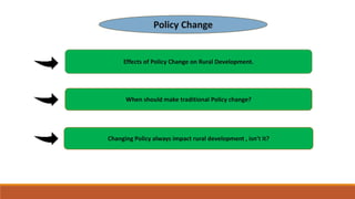 Policy Change
Effects of Policy Change on Rural Development.
When should make traditional Policy change?
Changing Policy always impact rural development , isn’t it?
 