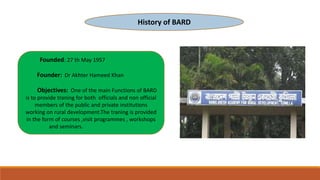 History of BARD
Founded: 27 th May 1957
Founder: Dr Akhter Hameed Khan
Objectives: One of the main Functions of BARD
is to provide traning for both officials and non official
members of the public and private institutions
working on rural development.The traning is provided
in the form of courses ,visit programmes , workshops
and seminars.
 