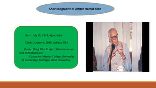 Short Biography of Akhter Hamid Khan
Born: July 15, 1914, Agra, India
Died: October 9, 1999, Indiana, USA
Books: Orngi Pilot Project: Reminiscences
and Reflections, etc.
Education: Meerut College, University
of Cambridge, Michigan State University
 