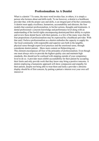 Professionalism As A Dentist
What is a dentist ? To some, the mere word invokes fear, to others, it is simply a
person who lectures about and drills teeth. To me however, a dentist is a healthcare
provider that, with the proper care and skills, is an integral part of his/her community.
A dentist must apply excellence, humanism, accountability and altruism, the four
models that construct professionalism, to his/her actions, thoughts and treatments. A
dental professional s concrete knowledge and performance level along with an
understanding of the lawful rights encompassing dentistryand their ability to explain
and review these dental facets with their patients, is a few of the many ways that the
four propositions of professionalism may be expressed by a healthcare provider. With
that said, I believe professionalism as a dentist embodies the capacity to supply his
/her local community with responsible and superior care both in the tangible,
physical sense through expert level practices and the emotional sense, through
considerate dentist patient... Show more content on Helpwriting.net ...
This element encompasses all four of the principles of professionalism. Even though
one must always strive to provide the highest quality care and maintain high
standards, this should not be confused with stepping outside of your competency
level to do so. A provider must exhibit accountability for their patient by accepting
their limits and only provide work that they know may bring a positive outcome. A
dentist employing a humanistic approach will show compassion and empathy for
their patient, despite not being able to treat them and lastly a provider s altruistic
display should be of first concern, by putting a patient s interest over your own self
interest or
 