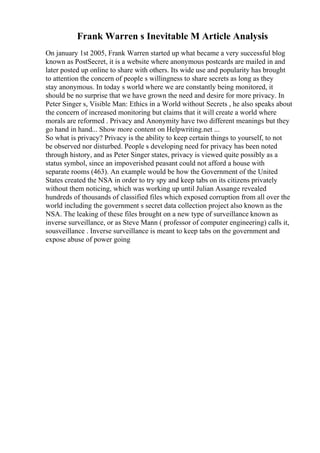 Frank Warren s Inevitable M Article Analysis
On january 1st 2005, Frank Warren started up what became a very successful blog
known as PostSecret, it is a website where anonymous postcards are mailed in and
later posted up online to share with others. Its wide use and popularity has brought
to attention the concern of people s willingness to share secrets as long as they
stay anonymous. In today s world where we are constantly being monitored, it
should be no surprise that we have grown the need and desire for more privacy. In
Peter Singer s, Visible Man: Ethics in a World without Secrets , he also speaks about
the concern of increased monitoring but claims that it will create a world where
morals are reformed . Privacy and Anonymity have two different meanings but they
go hand in hand... Show more content on Helpwriting.net ...
So what is privacy? Privacy is the ability to keep certain things to yourself, to not
be observed nor disturbed. People s developing need for privacy has been noted
through history, and as Peter Singer states, privacy is viewed quite possibly as a
status symbol, since an impoverished peasant could not afford a house with
separate rooms (463). An example would be how the Government of the United
States created the NSA in order to try spy and keep tabs on its citizens privately
without them noticing, which was working up until Julian Assange revealed
hundreds of thousands of classified files which exposed corruption from all over the
world including the government s secret data collection project also known as the
NSA. The leaking of these files brought on a new type of surveillance known as
inverse surveillance, or as Steve Mann ( professor of computer engineering) calls it,
sousveillance . Inverse surveillance is meant to keep tabs on the government and
expose abuse of power going
 