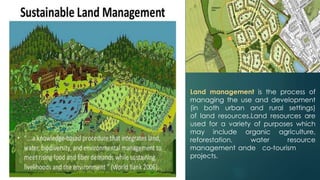 Land management is the process of
managing the use and development
(in both urban and rural settings)
of land resources.Land resources are
used for a variety of purposes which
may include organic agriculture,
reforestation, water resource
management ande co-tourism
projects.
 