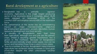 Rural development as a agriculture
 Bangladesh has a primarily agrarian
economy. Agriculture is the single largest producing
sector of the economy since it comprises about 18.6%
(data released on November, 2010) of the
country's GDP and employs around 45% of the total labor
force.
 The performance of this sector has an overwhelming
impact on major macroeconomic objectives
like employment generation, poverty alleviation, human
resources development and food security.
 A plurality of Bangladeshis earn their living
from agriculture. Although rice and jute are the primary
crops, wheat is assuming greater importance. Tea is
grown in the northeast. Because of Bangladesh's
fertile soil and normally ample water supply, rice can be
grown and harvested three times a year in many areas.
 Due to a number of factors, Bangladesh's labor-intensive
agriculture has achieved steady increases in food grain
production despite the often unfavorable weather
conditions.
 