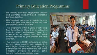 Primary Education Programme
 The Primary Education Programme provides
and promotes discovery-based, interactive
primary education.
 BRDP has built over many schools in the most
disadvantaged rural areas where no other
primary education is available.
 The programme offers 6 years of schooling,
from Reception to Class 5, in an attractive,
hygienic school environment. There is a
maximum of 30 students per class, which
enables teachers to give children individual
attention.
 The emphasis in FIVDB's schools is on active
learning, where creativity and individuality is
encouraged. FIVDB is also developing strong
partnerships with other formal and non-formal
education providers to promote active
learning method on a broader scale.
 