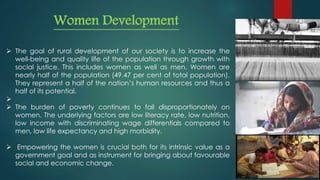 Women Development
 The goal of rural development of our society is to increase the
well-being and quality life of the population through growth with
social justice. This includes women as well as men. Women are
nearly half of the population (49.47 per cent of total population).
They represent a half of the nation’s human resources and thus a
half of its potential.

 The burden of poverty continues to fall disproportionately on
women. The underlying factors are low literacy rate, low nutrition,
low income with discriminating wage differentials compared to
men, low life expectancy and high morbidity.
 Empowering the women is crucial both for its intrinsic value as a
government goal and as instrument for bringing about favourable
social and economic change.
 