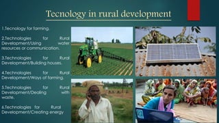 Tecnology in rural development
1.Tecnology for farming.
2.Technologies for Rural
Development/Using water
resources or communication.
3.Technologies for Rural
Development/Building houses.
4.Technologies for Rural
Development/Ways of farming.
5.Technologies for Rural
Development/Dealing with
waste.
6.Technologies for Rural
Development/Creating energy
 