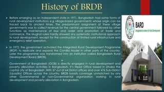 History of BRDB
 Before emerging as an independent state in 1971, Bangladesh had some forms of
rural development institutions e.g village-based governments whose origin can be
traced back to ancient times. The predominant assignment of these village
governments was to collect revenue for the central government followed by other
functions as maintenance of law and order and promotion of trade and
commerce. The Mughal rulers hardly showed any systematic institutional approach
to rural development, except for the construction of limited rural infrastructure and
emergency relief operation.
 In 1972, the government activated the Integrated Rural Development Programme
(IRDP) to replicate and expand the Comilla Model in other parts of the country.
Later the programme was transformed into an institution called Bangladesh Rural
Development Board (BRDB).

Government of Bangladesh (GOB) is directly engaged in rural development and
poverty alleviation activities in Bangladesh. It’s Head Office based in Dhaka the
capital city of Bangladesh .With 57 out of 64 District offices and over 476 Sub-District
(Upazilla) Offices across the country. BRDB boasts coverage unmatched by any
other Governmental or non-Governmental organization working in rural
development and poverty alleviation in Bangladesh.
 