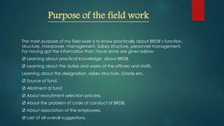 Purpose of the field work
The main purpose of my field work is to know practically about BRDB’s function,
structure, manpower, management, Salary structure, personnel management.
For having got the information that I have done are given below-
Ø Learning about practical knowledge about BRDB.
Ø Learning about the duties and works of the officers and staffs.
Learning about the designation, salary structure, Grade etc.
Ø Source of fund.
Ø Allotment of fund
Ø About recruitment selection process.
Ø About the problem of code of conduct of BRDB.
Ø About association of the employees.
Ø Last of all overall suggestions.
 