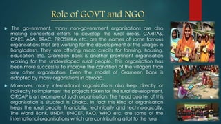 Role of GOVT and NGO
 The government, many non-government organisations are also
making concerted efforts to develop the rural areas. CARITAS,
CARE, ASA, BRAC, PROSHIKA etc. are the names of some famous
organisations that are working for the development of the villages in
Bangladesh. They are offering micro credits for farming, housing,
education etc. Grameen Bank is another prominent organisation
working for the undeveloped rural people. This organisation has
been more successful to improve the condition of the villagers than
any other organisation. Even the model of Grameen Bank is
adopted by many organistions in abroad.
 Moreover, many international organisations also help directly or
indirectly to implement the projects taken for the rural development.
CIRDAP is an example of such organisation. The head quarter of this
organisation is situated in Dhaka. In fact this kind of organisation
helps the rural people financially, technically and technologically.
The World Bank, UNDP, UNICEF, FAO, WHO etc. are some of the
international organisations which are contributing a lot to the rural
 