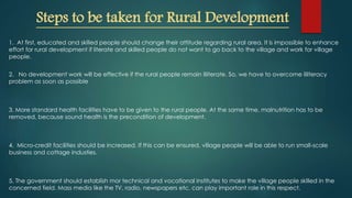 Steps to be taken for Rural Development
1. At first, educated and skilled people should change their attitude regarding rural area. It is impossible to enhance
effort for rural development if literate and skilled people do not want to go back to the village and work for village
people.
2. No development work will be effective if the rural people remain illiterate. So, we have to overcome illiteracy
problem as soon as possible
3. More standard health facilities have to be given to the rural people. At the same time, malnutrition has to be
removed, because sound health is the precondition of development.
4. Micro-credit facilities should be increased. If this can be ensured, village people will be able to run small-scale
business and cottage industies.
5. The government should establish mor technical and vocational institutes to make the village people skilled in the
concerned field. Mass media like the TV, radio, newspapers etc. can play important role in this respect.
 