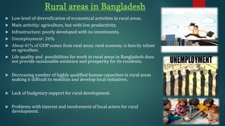 Rural areas in Bangladesh
 Low level of diversification of economical activities in rural areas.
 Main activitiy: agriculture, but with low productivity.
 Infrastructure: poorly developed with no investments.
 Unemployment: 26%.
 About 41% of GDP comes from rural areas; rural economy is heavily reliant
on agriculture.
 Life quality and possibilities for work in rural areas in Bangladesh does
not provide sustainable existence and prosperity for its residents.
 Decreasing number of highly qualified human capacities in rural areas
making it difficult to mobilize and develop local initiatives.
 Lack of budgetary support for rural development.
 Problems with interest and involvement of local actors for rural
development.
 