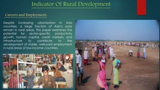 Indicator Of Rural Development
Careers and Employment:
Despite increasing urbanisation in Asia
countries, a large fraction of Asia’s poor
remain in rural areas. This paper examines the
potential for sector-specific productivity
growth, human capital, credit markets, and
infrastructure to contribute to the
development of stable, well-paid employment
in rural areas of low-income countries.
 