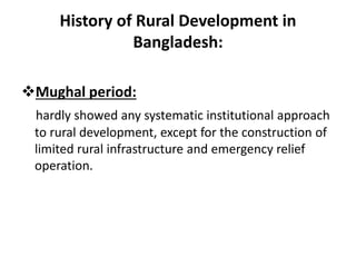 History of Rural Development in
Bangladesh:
Mughal period:
hardly showed any systematic institutional approach
to rural development, except for the construction of
limited rural infrastructure and emergency relief
operation.
 