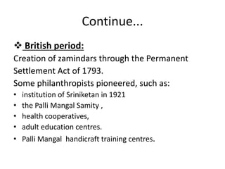 Continue...
 British period:
Creation of zamindars through the Permanent
Settlement Act of 1793.
Some philanthropists pioneered, such as:
• institution of Sriniketan in 1921
• the Palli Mangal Samity ,
• health cooperatives,
• adult education centres.
• Palli Mangal handicraft training centres.
 