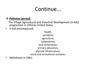 Continue...
 Pakistan period:
The Village Agricultural and Industrial Development (V-AID)
programme in 1953 by United States.
• V-AID encompassed:
health,
sanitation,
agriculture,
cooperatives,
land reclamation,
primary education,
physical infrastructure,
social and recreational activities.
• Withdrawn in 1961.
 