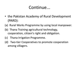 Continue...
• the Pakistan Academy of Rural Development
(PARD):
(a) Rural Works Programme by using local manpower.
(b) Thana Training agricultural technology,
cooperation, citizen's right and obligation.
(c) Thana Irrigation Programme.
(d) Two-tier Cooperatives to promote cooperation
among villagers.
 
