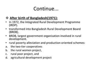 Continue...
 After birth of Bangladesh(1971):
• In 1972, the Integrated Rural Development Programme
(IRDP).
• transformed into Bangladesh Rural Development Board
(BRDB).
• BRDB, largest government organisation involved in rural
development.
• rural poverty alleviation and production oriented schemes:
a. the two-tier cooperatives
b. the rural women project,
c. rural poor project, and
d. agricultural development project
 