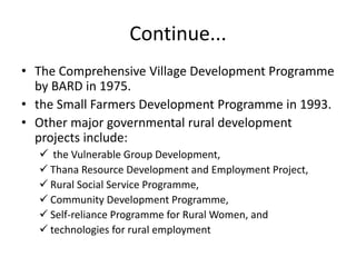 Continue...
• The Comprehensive Village Development Programme
by BARD in 1975.
• the Small Farmers Development Programme in 1993.
• Other major governmental rural development
projects include:
 the Vulnerable Group Development,
 Thana Resource Development and Employment Project,
 Rural Social Service Programme,
 Community Development Programme,
 Self-reliance Programme for Rural Women, and
 technologies for rural employment
 