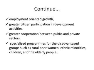 Continue...
 employment oriented growth,
 greater citizen participation in development
activities,
 greater cooperation between public and private
sectors,
 specialised programmes for the disadvantaged
groups such as rural poor women, ethnic minorities,
children, and the elderly people.
 