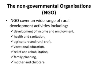 The non-governmental Organisations
(NGO)
• NGO cover an wide range of rural
development activities including:
development of income and employment,
health and sanitation,
agriculture and rural craft,
vocational education,
relief and rehabilitation,
family planning,
mother and childcare.
 