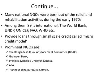 Continue...
• Many national NGOs were born out of the relief and
rehabilitation activities during the early 1970s.
• Among them 89 is international, The World Bank,
UNDP, UNICEF, FAO, WHO etc.
• Provide loans through small scale credit called 'micro
credit model‘
• Prominent NGOs are:
 The Bangladesh Rural Advancement Committee (BRAC),
 Grameen Bank,
 Proshika Manobik Unnayan Kendra,
 ASA
 Rangpur-Dinajpur Rural Service.
 
