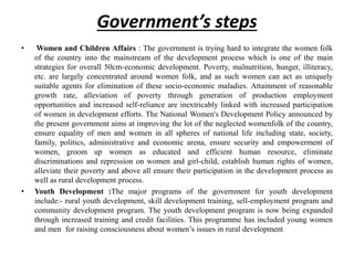 Government’s steps
• Women and Children Affairs : The government is trying hard to integrate the women folk
of the country into the mainstream of the development process which is one of the main
strategies for overall 50cm-economic development. Poverty, malnutrition, hunger, illiteracy,
etc. are largely concentrated around women folk, and as such women can act as uniquely
suitable agents for elimination of these socio-economic maladies. Attainment of reasonable
growth rate, alleviation of poverty through generation of production employment
opportunities and increased self-reliance are inextricably linked with increased participation
of women in development efforts. The National Women's Development Policy announced by
the present government aims at improving the lot of the neglected womenfolk of the country,
ensure equality of men and women in all spheres of national life including state, society,
family, politics, administrative and economic arena, ensure security and empowerment of
women, groom up women as educated and efficient human resource, eliminate
discriminations and repression on women and girl-child, establish human rights of women,
alleviate their poverty and above all ensure their participation in the development process as
well as rural development process.
• Youth Development :The major programs of the government for youth development
include:- rural youth development, skill development training, sell-employment program and
community development program. The youth development program is now being expanded
through increased training and credit facilities. This programme has included young women
and men for raising consciousness about women’s issues in rural development
 