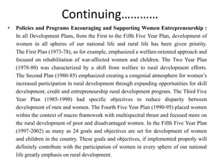 Continuing…………
• Policies and Programs Encouraging and Supporting Women Entrepreneurship :
In all Development Plans, from the First to the Fifth Five Year Plan, development of
women in all spheres of our national life and rural life has been given priority.
The First Plan (1973-78), as for example, emphasized a welfare-oriented approach and
focused on rehabilitation of war-affected women and children. The Two Year Plan
(1978-80) was characterized by a shift from welfare to rural development efforts.
The Second Plan (1980-85) emphasized creating a congenial atmosphere for women’s
increased participation in rural development through expanding opportunities for skill
development, credit and entrepreneurship rural development program. The Third Five
Year Plan (1985-1990) had specific objectives to reduce disparity between
development of men and women. The Fourth Five Year Plan (1990-95) placed women
within the context of macro framework with multispectral thrust and focused more on
the rural development of poor and disadvantaged women. In the Fifth Five Year Plan
(1997-2002) as many as 24 goals and objectives are set for development of women
and children in the country. These goals and objectives, if implemented properly will
definitely contribute with the participation of women in every sphere of our national
life greatly emphasis on rural development.
 