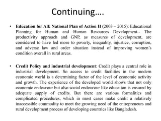 Continuing….
• Education for All: National Plan of Action II (2003 – 2015): Educational
Planning for Human and Human Resources Development-- The
productivity approach and GNP, as measures of development, are
considered to have led more to poverty, inequality, injustice, corruption,
and adverse law and order situation instead of improving women’s
condition overall in rural areas.
• Credit Policy and industrial development: Credit plays a central role in
industrial development. So access to credit facilities in the modern
economic world is a determining factor of the level of economic activity
and growth. The experience of the developed world shows that not only
economic endeavour but also social endeavour like education is ensured by
adequate supply of credits. But there are various formalities and
complicated procedures, which in most cases make credit a relatively
inaccessible commodity to meet the growing need of the entrepreneurs and
rural development process of developing countries like Bangladesh.
 
