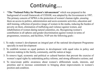 Continuing….
• “The “National Policy for Women’s Advancement” which was prepared in the
background of overall framework of CEDAW, was adopted by the Government in 1997.
The primary concern of NPWA is the protection of women’s human rights ,ensuring
them an access to politics, administration and socio-economic activities, education and
skill training, reflection of positive image of women in the media, reducing the burden of
poverty on them, elimination of trafficking and violence against women, and
rehabilitation of women during natural calamities, etc. Recognizing women’s
contribution in all spheres and gender discrimination against women in terms of
programmes, resources, and facilities, NAP sets the following goals :
1. To make women’s development an integral part of the national development Programme
specially in rural development
2. To establish women as equal partners in development with equal roles in policy and
decision making in the family, community, and the nation at large;
3. To remove legal, economic and political or cultural barriers that prevent the exercise of
women’s equal rights by undertaking policy reforms, and strong affirmative actions; and
4. To raise/create public awareness about women’s differentials needs, interests, and
priorities and to increase commitment to bringing about improvements in women’s
position and condition.
 