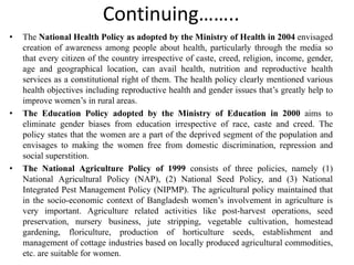 Continuing……..
• The National Health Policy as adopted by the Ministry of Health in 2004 envisaged
creation of awareness among people about health, particularly through the media so
that every citizen of the country irrespective of caste, creed, religion, income, gender,
age and geographical location, can avail health, nutrition and reproductive health
services as a constitutional right of them. The health policy clearly mentioned various
health objectives including reproductive health and gender issues that’s greatly help to
improve women’s in rural areas.
• The Education Policy adopted by the Ministry of Education in 2000 aims to
eliminate gender biases from education irrespective of race, caste and creed. The
policy states that the women are a part of the deprived segment of the population and
envisages to making the women free from domestic discrimination, repression and
social superstition.
• The National Agriculture Policy of 1999 consists of three policies, namely (1)
National Agricultural Policy (NAP), (2) National Seed Policy, and (3) National
Integrated Pest Management Policy (NIPMP). The agricultural policy maintained that
in the socio-economic context of Bangladesh women’s involvement in agriculture is
very important. Agriculture related activities like post-harvest operations, seed
preservation, nursery business, jute stripping, vegetable cultivation, homestead
gardening, floriculture, production of horticulture seeds, establishment and
management of cottage industries based on locally produced agricultural commodities,
etc. are suitable for women.
 