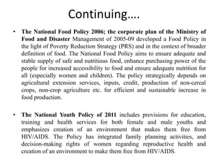 Continuing….
• The National Food Policy 2006; the corporate plan of the Ministry of
Food and Disaster Management of 2005-09 developed a Food Policy in
the light of Poverty Reduction Strategy (PRS) and in the context of broader
definition of food. The National Food Policy aims to ensure adequate and
stable supply of safe and nutritious food, enhance purchasing power of the
people for increased accessibility to food and ensure adequate nutrition for
all (especially women and children). The policy strategically depends on
agricultural extension services, inputs, credit, production of non-cereal
crops, non-crop agriculture etc. for efficient and sustainable increase in
food production.
• The National Youth Policy of 2011 includes provisions for education,
training and health services for both female and male youths and
emphasizes creation of an environment that makes them free from
HIV/AIDS. The Policy has integrated family planning activities, and
decision-making rights of women regarding reproductive health and
creation of an environment to make them free from HIV/AIDS.
 