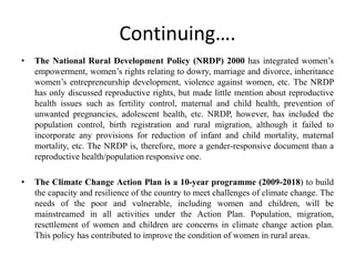 Continuing….
• The National Rural Development Policy (NRDP) 2000 has integrated women’s
empowerment, women’s rights relating to dowry, marriage and divorce, inheritance
women’s entrepreneurship development, violence against women, etc. The NRDP
has only discussed reproductive rights, but made little mention about reproductive
health issues such as fertility control, maternal and child health, prevention of
unwanted pregnancies, adolescent health, etc. NRDP, however, has included the
population control, birth registration and rural migration, although it failed to
incorporate any provisions for reduction of infant and child mortality, maternal
mortality, etc. The NRDP is, therefore, more a gender-responsive document than a
reproductive health/population responsive one.
• The Climate Change Action Plan is a 10-year programme (2009-2018) to build
the capacity and resilience of the country to meet challenges of climate change. The
needs of the poor and vulnerable, including women and children, will be
mainstreamed in all activities under the Action Plan. Population, migration,
resettlement of women and children are concerns in climate change action plan.
This policy has contributed to improve the condition of women in rural areas.
 