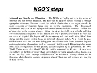 NGO’S steps
• Informal and Non-formal Education : The NGOs are highly active in the sector of
informal and non-formal education. The best way to develop human resource is through
appropriate education. Illiterates created due to lack of education is one major obstacle for
socio economic development hence also for poverty eradication. The Bangladesh
Government and UNICEF are trying at their utmost level to eradicate illiteracy. The low rate
of admission in the primary schools, failure to attract the children to schools, unlikable
education method and syllabus for etc. reason the rate of primary education in the rural area
are not at all hopeful. The largest NGO in our country and also world wide, BRAC have
started satellite school system based on informal education policy. As a result the poor
children at the rural area are now being given special importance. More emphasis is given
on the participation of parents as well as community in this regard. This program has turned
into a vital accompaniment for the primary education system by the government. In 1998,
World Vision spent taka 13,06,87,996.58 which amounted to 40.10% of their total
expenditure. So far the NGOs have been successful in providing education to 23 lakh people
in the last five years through establishment of 30 thousands primary schools and 44
thousands adult-education centers. At present almost 9 lakh men and women are studying
in these schools.
 