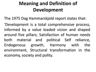 Meaning and Definition of
Development
The 1975 Dag Hammarskjold report states that:
‘Development is a total comprehensive process,
informed by a value loaded vision and shaped
around five pillars; Satisfaction of human needs
both material and political Self reliance,
Endogenous growth, Harmony with the
environment, Structural transformation in the
economy, society and polity.
 