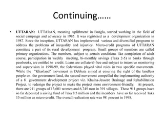 • UTTARAN: UTTARAN, meaning 'upliftment' in Bangla, started working in the field of
social campaign and advocacy in 1985. It was registered as a development organization in
1987. Since the inception, UTTARAN has implemented various and diversified programs to
address the problems of inequality and injustice. Micro-credit programs of UTTARAN
constitute a part of its rural development program. Small groups of members are called
primary organizations. The members, subject to certain conditions like completion of adult
course, participation in weekly meeting, bi-monthly savings (Taka 2-5) in banks through
passbooks, are entitled to credit. Loans are collateral-free and subject to intensive monitoring
and supervision in 1998-99, the federations played vital roles in two specific movements.
While the "Khasland" movement in Debhata aimed at ensuring the right of the landless
people on the government land, the second movement compelled the implementing authority
of a 8 government development project viz. Khulna-Jessore Drainage and Rehabilitation
Project, to redesign the project to make the project more environment-friendly. At present,
there are 911 groups of 13,601 women and 6,745 men in 391 villages. These 911 groups have
so far deposited a saving fund of Taka 8.5 million and the members have so far received Taka
15 million as micro-credit. The overall realization rate was 98 percent in 1998.
Continuing……
 