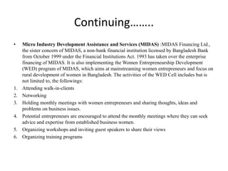 Continuing……..
• Micro Industry Development Assistance and Services (MIDAS) :MIDAS Financing Ltd.,
the sister concern of MIDAS, a non-bank financial institution licensed by Bangladesh Bank
from October 1999 under the Financial Institutions Act. 1993 has taken over the enterprise
financing of MIDAS. It is also implementing the Women Entrepreneurship Development
(WED) program of MIDAS, which aims at mainstreaming women entrepreneurs and focus on
rural development of women in Bangladesh. The activities of the WED Cell includes but is
not limited to, the followings:
1. Attending walk-in-clients
2. Networking
3. Holding monthly meetings with women entrepreneurs and sharing thoughts, ideas and
problems on business issues.
4. Potential entrepreneurs are encouraged to attend the monthly meetings where they can seek
advice and expertise from established business women.
5. Organizing workshops and inviting guest speakers to share their views
6. Organizing training programs
 