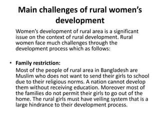 Main challenges of rural women’s
development
Women’s development of rural area is a significant
issue on the context of rural development. Rural
women face much challenges through the
development process which as follows:
• Family restriction:
Most of the people of rural area in Bangladesh are
Muslim who does not want to send their girls to school
due to their religious norms. A nation cannot develop
them without receiving education. Moreover most of
the families do not permit their girls to go out of the
home. The rural girls must have veiling system that is a
large hindrance to their development process.
 