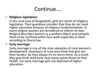 Continue….
• Religious legislation:
In the rural area of Bangladesh, girls are victim of religious
legislation. Their guardians consider that they do not need
higher education because of religious fundamentalism. In
every religion women are considered as inferior to men.
Religion describes women as a profane object and compels
them to be confined within four walls especially in Islam
according to Sharia law.
• Early marriage:
Early marriage is one of the main obstacles of rural women’s
development. Guardians of rural area think that girls are
their burden. So they always try to marry them. As a result
they give birth child early that causes great threat to their
health. For early marriage girls are deprived of higher
education.
 