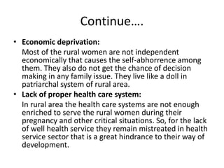 Continue….
• Economic deprivation:
Most of the rural women are not independent
economically that causes the self-abhorrence among
them. They also do not get the chance of decision
making in any family issue. They live like a doll in
patriarchal system of rural area.
• Lack of proper health care system:
In rural area the health care systems are not enough
enriched to serve the rural women during their
pregnancy and other critical situations. So, for the lack
of well health service they remain mistreated in health
service sector that is a great hindrance to their way of
development.
 