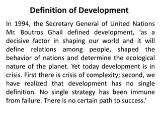 Definition of Development
In 1994, the Secretary General of United Nations
Mr. Boutros Ghail defined development, ‘as a
decisive factor in shaping our world and it will
define relations among people, shaped the
behavior of nations and determine the ecological
nature of the planet. Yet today development is in
crisis. First there is crisis of complexity; second, we
have realized that development has no single
definition. No single strategy has been immune
from failure. There is no certain path to success.’
 