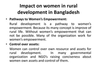 Impact on women in rural
development in Bangladesh
• Pathways to Women’s Empowerment:
Rural development is a pathway to women’s
empowerment. Because its many concept is improve of
rural life. Without women’s empowerment that can
not be possible. Many of the organization work for
women’s empowerment.
• Control over assets:
Women can control over own resource and assets for
rural development. In many governmental
organization and NGO’s raising conciseness about
women own assets and control of them.
 