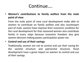 Continue….
• Women’s contributions to family welfare from the male
point of view
From the male point of view rural development make able to
women to contribute on family welfare and also counterpart
part of male. women have improve their economic condition for
the rural development for that reasoned women also contribute
family in every steps because economic freedom also give
women decision making power, participation power etc.
• Control and use of their savings
Traditionally, women are not to control and use their saving for
the societal structure and patriarchal structure. Rural
development have a great impact on women to control and use
of their savings.
 