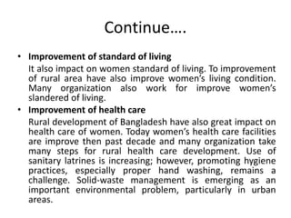 Continue….
• Improvement of standard of living
It also impact on women standard of living. To improvement
of rural area have also improve women’s living condition.
Many organization also work for improve women’s
slandered of living.
• Improvement of health care
Rural development of Bangladesh have also great impact on
health care of women. Today women’s health care facilities
are improve then past decade and many organization take
many steps for rural health care development. Use of
sanitary latrines is increasing; however, promoting hygiene
practices, especially proper hand washing, remains a
challenge. Solid-waste management is emerging as an
important environmental problem, particularly in urban
areas.
 