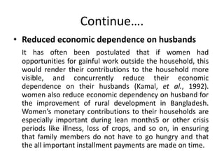 Continue….
• Reduced economic dependence on husbands
It has often been postulated that if women had
opportunities for gainful work outside the household, this
would render their contributions to the household more
visible, and concurrently reduce their economic
dependence on their husbands (Kamal, et al., 1992).
women also reduce economic dependency on husband for
the improvement of rural development in Bangladesh.
Women’s monetary contributions to their households are
especially important during lean months5 or other crisis
periods like illness, loss of crops, and so on, in ensuring
that family members do not have to go hungry and that
the all important installment payments are made on time.
 