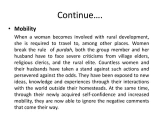 Continue….
• Mobility
When a woman becomes involved with rural development,
she is required to travel to, among other places. Women
break the rule of purdah, both the group member and her
husband have to face severe criticisms from village elders,
religious clerics, and the rural elite. Countless women and
their husbands have taken a stand against such actions and
persevered against the odds. They have been exposed to new
ideas, knowledge and experiences through their interactions
with the world outside their homesteads. At the same time,
through their newly acquired self-confidence and increased
mobility, they are now able to ignore the negative comments
that come their way.
 