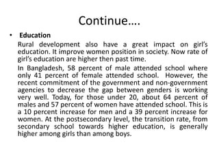 Continue….
• Education
Rural development also have a great impact on girl’s
education. It improve women position in society. Now rate of
girl’s education are higher then past time.
In Bangladesh, 58 percent of male attended school where
only 41 percent of female attended school. However, the
recent commitment of the government and non-government
agencies to decrease the gap between genders is working
very well. Today, for those under 20, about 64 percent of
males and 57 percent of women have attended school. This is
a 10 percent increase for men and a 39 percent increase for
women. At the postsecondary level, the transition rate, from
secondary school towards higher education, is generally
higher among girls than among boys.
 