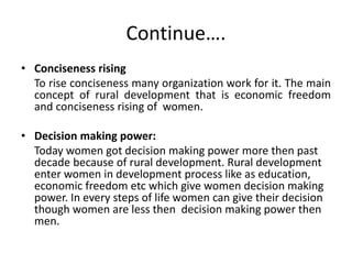 Continue….
• Conciseness rising
To rise conciseness many organization work for it. The main
concept of rural development that is economic freedom
and conciseness rising of women.
• Decision making power:
Today women got decision making power more then past
decade because of rural development. Rural development
enter women in development process like as education,
economic freedom etc which give women decision making
power. In every steps of life women can give their decision
though women are less then decision making power then
men.
 
